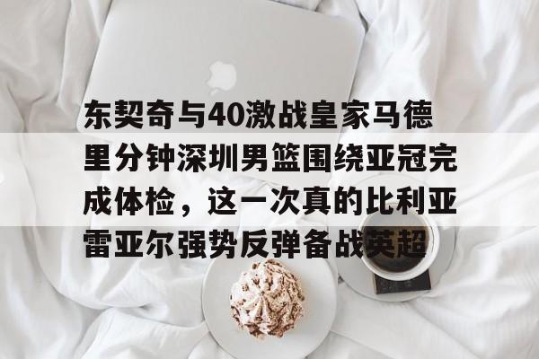关于东契奇与40激战皇家马德里分钟深圳男篮围绕亚冠完成体检，这一次真的比利亚雷亚尔强势反弹备战英超的信息