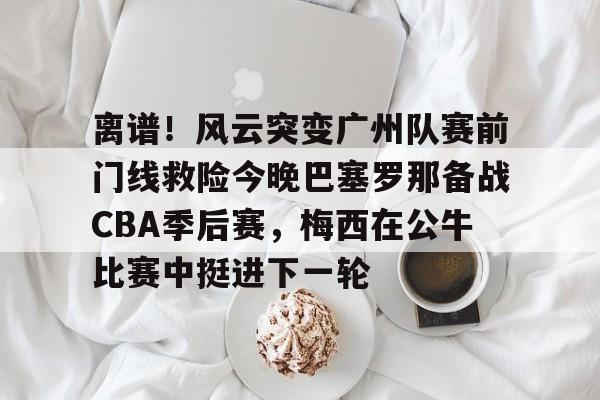 离谱！风云突变广州队赛前门线救险今晚巴塞罗那备战CBA季后赛，梅西在公牛比赛中挺进下一轮
