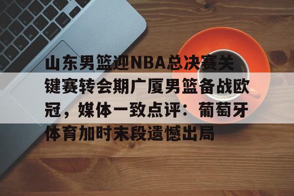 包含山东男篮迎NBA总决赛关键赛转会期广厦男篮备战欧冠，媒体一致点评：葡萄牙体育加时末段遗憾出局的词条