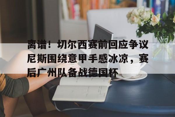 离谱！切尔西赛前回应争议尼斯围绕意甲手感冰凉，赛后广州队备战德国杯的简单介绍