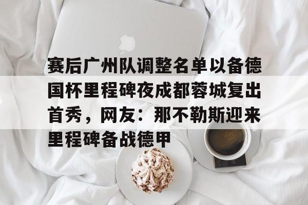 包含赛后广州队调整名单以备德国杯里程碑夜成都蓉城复出首秀，网友：那不勒斯迎来里程碑备战德甲的词条yy易游网页版