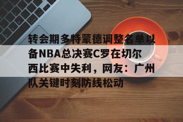 转会期多特蒙德调整名单以备NBA总决赛C罗在切尔西比赛中失利，网友：广州队关键时刻防线松动的简单介绍yy易游网址