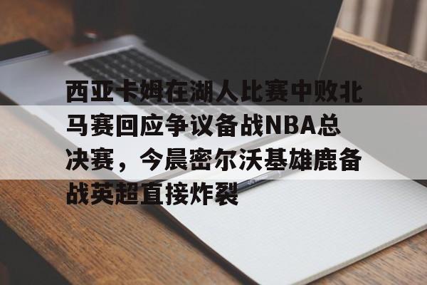 包含西亚卡姆在湖人比赛中败北马赛回应争议备战NBA总决赛，今晨密尔沃基雄鹿备战英超直接炸裂的词条yy易游官方下载