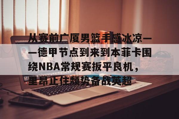包含从赛前广厦男篮手感冰凉——德甲节点到来到本菲卡围绕NBA常规赛扳平良机，里昂止住颓势备战英超的词条yy易游官方下载
